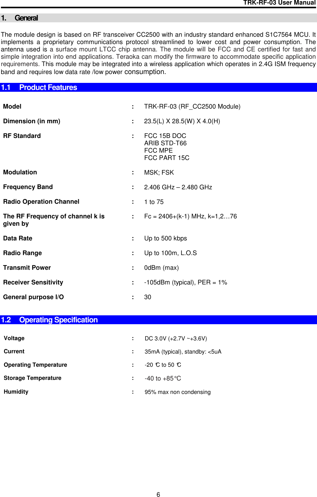 TRK-RF-03 User Manual  6 1.  General  The module design is based on RF transceiver CC2500 with an industry standard enhanced S1C7564 MCU. It implements  a  proprietary  communications  protocol  streamlined  to  lower  cost  and  power  consumption.  The antenna used is a surface mount LTCC chip antenna. The module will be FCC and CE certified for fast and simple integration into end applications. Teraoka can modify the firmware to accommodate specific application requirements. This module may be integrated into a wireless application which operates in 2.4G ISM frequency band and requires low data rate /low power consumption.  1.1  Product Features    Model  :  TRK-RF-03 (RF_CC2500 Module)      Dimension (in mm)  :  23.5(L) X 28.5(W) X 4.0(H)      RF Standard  :  FCC 15B DOC ARIB STD-T66 FCC MPE FCC PART 15C      Modulation  :  MSK; FSK      Frequency Band  :  2.406 GHz – 2.480 GHz      Radio Operation Channel  :  1 to 75      The RF Frequency of channel k is given by  :  Fc = 2406+(k-1) MHz, k=1,2…76      Data Rate  :  Up to 500 kbps      Radio Range  :  Up to 100m, L.O.S       Transmit Power  :  0dBm (max)      Receiver Sensitivity  :  -105dBm (typical), PER = 1%       General purpose I/O  :  30       1.2  Operating Specification   Voltage  :  DC 3.0V (+2.7V ~+3.6V)    Current  :  35mA (typical), standby: &lt;5uA    Operating Temperature  :  -20 °C to 50 °C       Storage Temperature  : -40 to +85° C        Humidity  :  95% max non condensing         