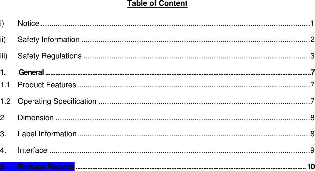     Table of Content  i) Notice .............................................................................................................................. 1 ii) Safety Information ........................................................................................................... 2 iii) Safety Regulations .......................................................................................................... 3 1. General ..............................................................................................................................................................7 1.1 Product Features ............................................................................................................. 7 1.2 Operating Specification ................................................................................................... 7 2 Dimension ....................................................................................................................... 8 3. Label Information ............................................................................................................. 8 4. Interface .......................................................................................................................... 9 5.       Revision Records ......................................................................................................................................... 10    