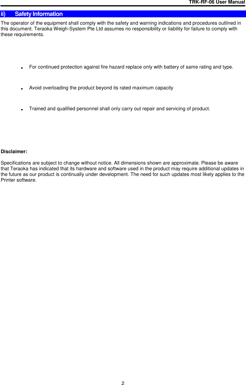 TRK-RF-06 User Manual  2 ii)  Safety Information The operator of the equipment shall comply with the safety and warning indications and procedures outlined in this document. Teraoka Weigh-System Pte Ltd assumes no responsibility or liability for failure to comply with these requirements.   For continued protection against fire hazard replace only with battery of same rating and type.  Avoid overloading the product beyond its rated maximum capacity  Trained and qualified personnel shall only carry out repair and servicing of product.      Disclaimer:  Specifications are subject to change without notice. All dimensions shown are approximate. Please be aware that Teraoka has indicated that its hardware and software used in the product may require additional updates in the future as our product is continually under development. The need for such updates most likely applies to the Printer software.                 