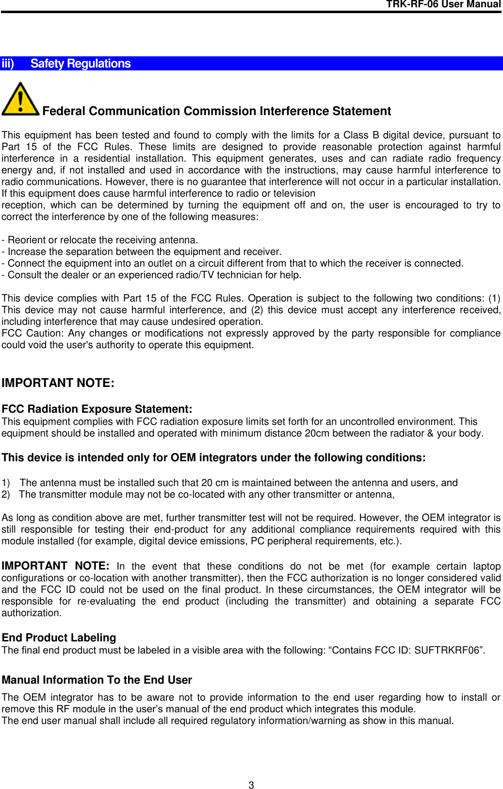 TRK-RF-06 User Manual  3    iii)  Safety Regulations   Federal Communication Commission Interference Statement  This equipment has been tested and found to comply with the limits for a Class B digital device, pursuant to Part  15  of  the  FCC  Rules.  These  limits  are  designed  to  provide  reasonable  protection  against  harmful interference  in  a  residential  installation.  This  equipment  generates,  uses  and  can  radiate  radio  frequency energy and, if not installed and used in  accordance with the instructions, may cause harmful interference  to radio communications. However, there is no guarantee that interference will not occur in a particular installation. If this equipment does cause harmful interference to radio or television reception,  which  can  be  determined  by  turning  the  equipment  off  and  on,  the  user  is  encouraged  to  try  to correct the interference by one of the following measures:  - Reorient or relocate the receiving antenna. - Increase the separation between the equipment and receiver. - Connect the equipment into an outlet on a circuit different from that to which the receiver is connected. - Consult the dealer or an experienced radio/TV technician for help.  This device complies with Part 15 of the FCC Rules. Operation is subject to the following two conditions: (1) This  device  may not cause  harmful  interference,  and  (2)  this device must  accept any interference  received, including interference that may cause undesired operation. FCC Caution: Any changes or modifications not expressly approved by the party responsible for compliance could void the user&apos;s authority to operate this equipment.   IMPORTANT NOTE:  FCC Radiation Exposure Statement: This equipment complies with FCC radiation exposure limits set forth for an uncontrolled environment. This equipment should be installed and operated with minimum distance 20cm between the radiator &amp; your body.   This device is intended only for OEM integrators under the following conditions:  1)  The antenna must be installed such that 20 cm is maintained between the antenna and users, and  2)   The transmitter module may not be co-located with any other transmitter or antenna,  As long as condition above are met, further transmitter test will not be required. However, the OEM integrator is still  responsible  for  testing  their  end-product  for  any  additional  compliance  requirements  required  with  this module installed (for example, digital device emissions, PC peripheral requirements, etc.).  IMPORTANT  NOTE: In  the  event  that  these  conditions  do  not  be  met  (for  example  certain  laptop configurations or co-location with another transmitter), then the FCC authorization is no longer considered valid and the FCC  ID could not be used on the final product.  In these circumstances, the OEM integrator  will  be responsible  for  re-evaluating  the  end  product  (including  the  transmitter)  and  obtaining  a  separate  FCC authorization.  End Product Labeling The final end product must be labeled in a visible area with the following: “Contains FCC ID: SUFTRKRF06”.  Manual Information To the End User The  OEM  integrator  has  to  be  aware  not  to  provide  information  to  the  end  user regarding  how  to  install  or remove this RF module in the user’s manual of the end product which integrates this module. The end user manual shall include all required regulatory information/warning as show in this manual. 