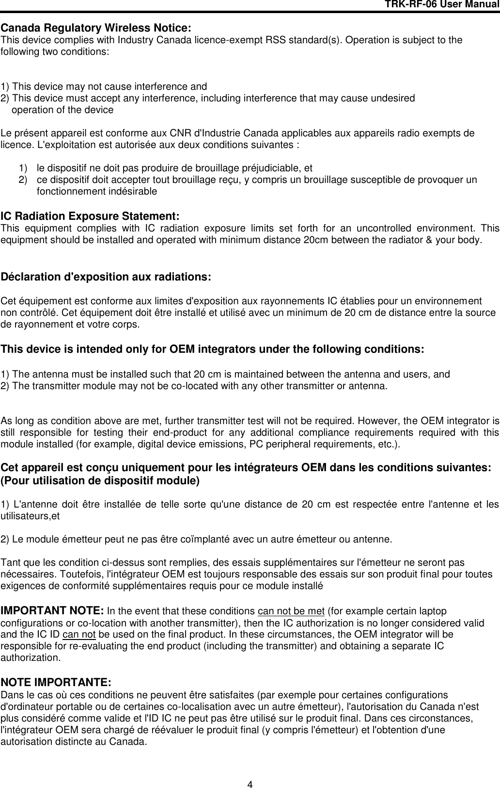 TRK-RF-06 User Manual  4 Canada Regulatory Wireless Notice: This device complies with Industry Canada licence-exempt RSS standard(s). Operation is subject to the following two conditions:    1) This device may not cause interference and 2) This device must accept any interference, including interference that may cause undesired     operation of the device  Le présent appareil est conforme aux CNR d&apos;Industrie Canada applicables aux appareils radio exempts de licence. L&apos;exploitation est autorisée aux deux conditions suivantes :  1)  le dispositif ne doit pas produire de brouillage préjudiciable, et  2)  ce dispositif doit accepter tout brouillage reçu, y compris un brouillage susceptible de provoquer un fonctionnement indésirable  IC Radiation Exposure Statement: This  equipment  complies  with  IC  radiation  exposure  limits  set  forth  for  an  uncontrolled  environment.  This equipment should be installed and operated with minimum distance 20cm between the radiator &amp; your body.   Déclaration d&apos;exposition aux radiations:  Cet équipement est conforme aux limites d&apos;exposition aux rayonnements IC établies pour un environnement non contrôlé. Cet équipement doit être installé et utilisé avec un minimum de 20 cm de distance entre la source de rayonnement et votre corps.  This device is intended only for OEM integrators under the following conditions:  1) The antenna must be installed such that 20 cm is maintained between the antenna and users, and  2) The transmitter module may not be co-located with any other transmitter or antenna.   As long as condition above are met, further transmitter test will not be required. However, the OEM integrator is still  responsible  for  testing  their  end-product  for  any  additional  compliance  requirements  required  with  this module installed (for example, digital device emissions, PC peripheral requirements, etc.).  Cet appareil est conçu uniquement pour les intégrateurs OEM dans les conditions suivantes: (Pour utilisation de dispositif module)  1) L&apos;antenne  doit  être  installée de telle sorte  qu&apos;une  distance  de 20  cm est respectée  entre  l&apos;antenne et les utilisateurs,et  2) Le module émetteur peut ne pas être coïmplanté avec un autre émetteur ou antenne.  Tant que les condition ci-dessus sont remplies, des essais supplémentaires sur l&apos;émetteur ne seront pas nécessaires. Toutefois, l&apos;intégrateur OEM est toujours responsable des essais sur son produit final pour toutes exigences de conformité supplémentaires requis pour ce module installé  IMPORTANT NOTE: In the event that these conditions can not be met (for example certain laptop configurations or co-location with another transmitter), then the IC authorization is no longer considered valid and the IC ID can not be used on the final product. In these circumstances, the OEM integrator will be responsible for re-evaluating the end product (including the transmitter) and obtaining a separate IC authorization.  NOTE IMPORTANTE: Dans le cas où ces conditions ne peuvent être satisfaites (par exemple pour certaines configurations d&apos;ordinateur portable ou de certaines co-localisation avec un autre émetteur), l&apos;autorisation du Canada n&apos;est plus considéré comme valide et l&apos;ID IC ne peut pas être utilisé sur le produit final. Dans ces circonstances, l&apos;intégrateur OEM sera chargé de réévaluer le produit final (y compris l&apos;émetteur) et l&apos;obtention d&apos;une autorisation distincte au Canada. 