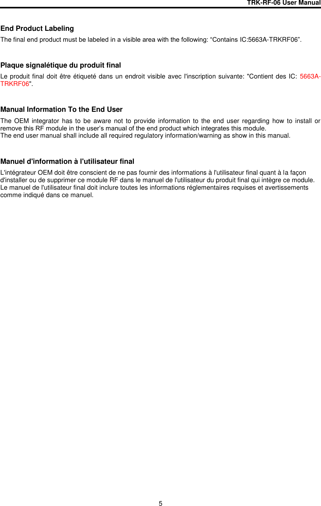 TRK-RF-06 User Manual  5  End Product Labeling The final end product must be labeled in a visible area with the following: “Contains IC:5663A-TRKRF06”.  Plaque signalétique du produit final Le produit final doit être étiqueté dans un endroit visible avec l&apos;inscription suivante: &quot;Contient des IC:  5663A-TRKRF06&quot;.  Manual Information To the End User The  OEM  integrator  has  to  be  aware  not  to  provide  information  to  the  end  user regarding  how  to  install  or remove this RF module in the user’s manual of the end product which integrates this module. The end user manual shall include all required regulatory information/warning as show in this manual.  Manuel d&apos;information à l&apos;utilisateur final L&apos;intégrateur OEM doit être conscient de ne pas fournir des informations à l&apos;utilisateur final quant à la façon d&apos;installer ou de supprimer ce module RF dans le manuel de l&apos;utilisateur du produit final qui intègre ce module. Le manuel de l&apos;utilisateur final doit inclure toutes les informations réglementaires requises et avertissements comme indiqué dans ce manuel.