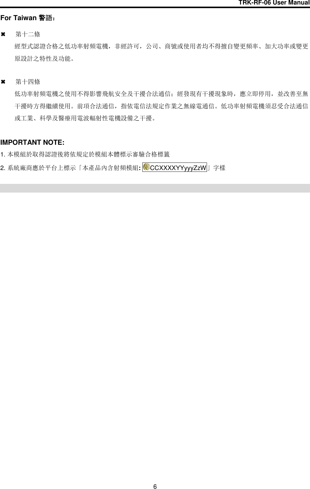 TRK-RF-06 User Manual  6 For Taiwan 警語：   第十二條   經型式認證合格之低功率射頻電機，非經許可，公司、商號或使用者均不得擅自變更頻率、加大功率或變更原設計之特性及功能。   第十四條 低功率射頻電機之使用不得影響飛航安全及干擾合法通信；經發現有干擾現象時，應立即停用，並改善至無干擾時方得繼續使用。前項合法通信，指依電信法規定作業之無線電通信。低功率射頻電機須忍受合法通信或工業、科學及醫療用電波輻射性電機設備之干擾。  IMPORTANT NOTE: 1. 本模組於取得認證後將依規定於模組本體標示審驗合格標籤 2. 系統廠商應於平台上標示「本產品內含射頻模組:  CCXXXXYYyyyZzW」字樣  
