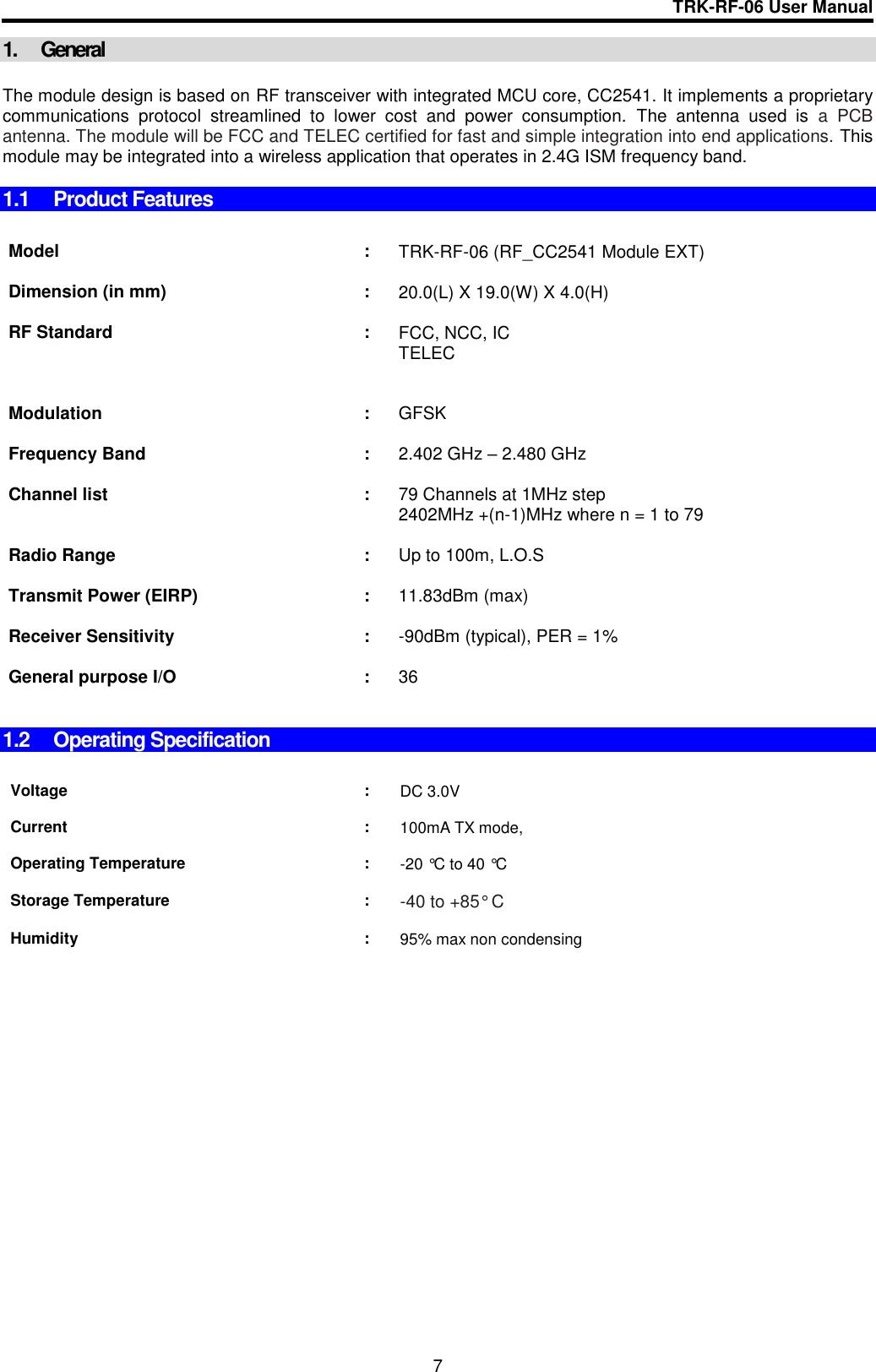 TRK-RF-06 User Manual  7 1.  General  The module design is based on RF transceiver with integrated MCU core, CC2541. It implements a proprietary communications  protocol  streamlined  to  lower  cost  and  power  consumption.  The  antenna  used  is  a  PCB antenna. The module will be FCC and TELEC certified for fast and simple integration into end applications. This module may be integrated into a wireless application that operates in 2.4G ISM frequency band.  1.1  Product Features    Model : TRK-RF-06 (RF_CC2541 Module EXT)    Dimension (in mm) : 20.0(L) X 19.0(W) X 4.0(H)    RF Standard : FCC, NCC, IC  TELEC     Modulation : GFSK    Frequency Band : 2.402 GHz – 2.480 GHz    Channel list  : 79 Channels at 1MHz step 2402MHz +(n-1)MHz where n = 1 to 79    Radio Range : Up to 100m, L.O.S     Transmit Power (EIRP) : 11.83dBm (max)    Receiver Sensitivity : -90dBm (typical), PER = 1%     General purpose I/O : 36     1.2  Operating Specification   Voltage : DC 3.0V     Current : 100mA TX mode,     Operating Temperature : -20 °C to 40 °C     Storage Temperature : -40 to +85° C     Humidity : 95% max non condensing       