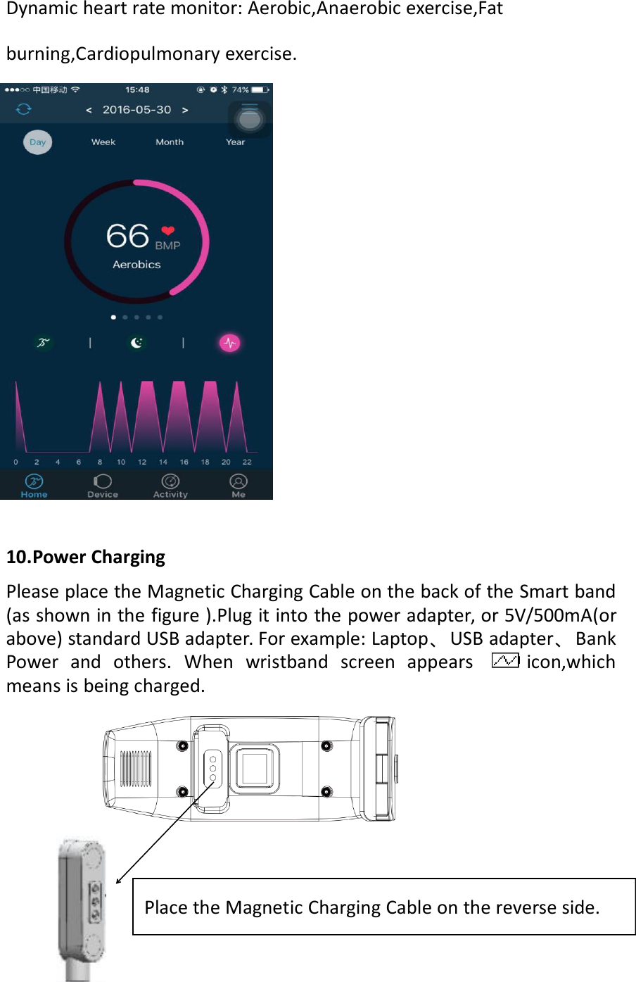 Dynamic heart rate monitor: Aerobic,Anaerobic exercise,Fatburning,Cardiopulmonary exercise.10.Power ChargingPlease place the Magnetic Charging Cable on the back of the Smart band(as shown in the figure ).Plug it into the power adapter, or 5V/500mA(orabove) standard USB adapter. For example: Laptop、USB adapter、BankPower and others. When wristband screen appears icon,whichmeans is being charged.Place the Magnetic Charging Cable on the reverse side.