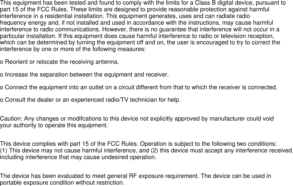 This equipment has been tested and found to comply with the limits for a Class B digital device, pursuant topart 15 of the FCC Rules. These limits are designed to provide reasonable protection against harmfulinterference in a residential installation. This equipment generates, uses and can radiate radiofrequency energy and, if not installed and used in accordance with the instructions, may cause harmfulinterference to radio communications. However, there is no guarantee that interference will not occur in aparticular installation. If this equipment does cause harmful interference to radio or television reception,which can be determined by turning the equipment off and on, the user is encouraged to try to correct theinterference by one or more of the following measures:o Reorient or relocate the receiving antenna.o Increase the separation between the equipment and receiver.o Connect the equipment into an outlet on a circuit different from that to which the receiver is connected.o Consult the dealer or an experienced radio/TV technician for help.Caution: Any changes or modifcations to this device not explicitly approved by manufacturer could voidyour authority to operate this equipment.This device complies with part 15 of the FCC Rules. Operation is subject to the following two conditions:(1) This device may not cause harmful interference, and (2) this device must accept any interference received,including interference that may cause undesired operation.The device has been evaluated to meet general RF exposure requirement. The device can be used inportable exposure condition without restriction.