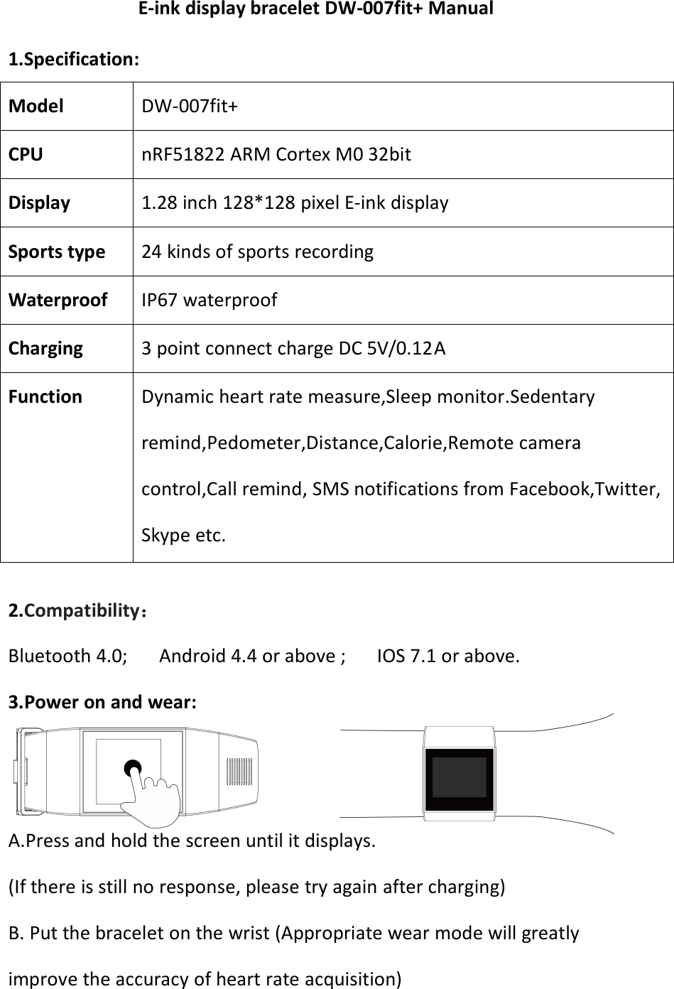 E-ink display bracelet DW-007fit+ Manual1.Specification:Model DW-007fit+CPU nRF51822 ARM Cortex M0 32bitDisplay 1.28 inch 128*128 pixel E-ink displaySports type 24 kinds of sports recordingWaterproof IP67 waterproofCharging 3 point connect charge DC 5V/0.12AFunction Dynamic heart rate measure,Sleep monitor.Sedentaryremind,Pedometer,Distance,Calorie,Remote cameracontrol,Call remind, SMS notifications from Facebook,Twitter,Skype etc.2.Compatibility：Bluetooth 4.0; Android 4.4 or above ; IOS 7.1 or above.3.Power on and wear:A.Press and hold the screen until it displays.(If there is still no response, please try again after charging)B. Put the bracelet on the wrist (Appropriate wear mode will greatlyimprove the accuracy of heart rate acquisition)