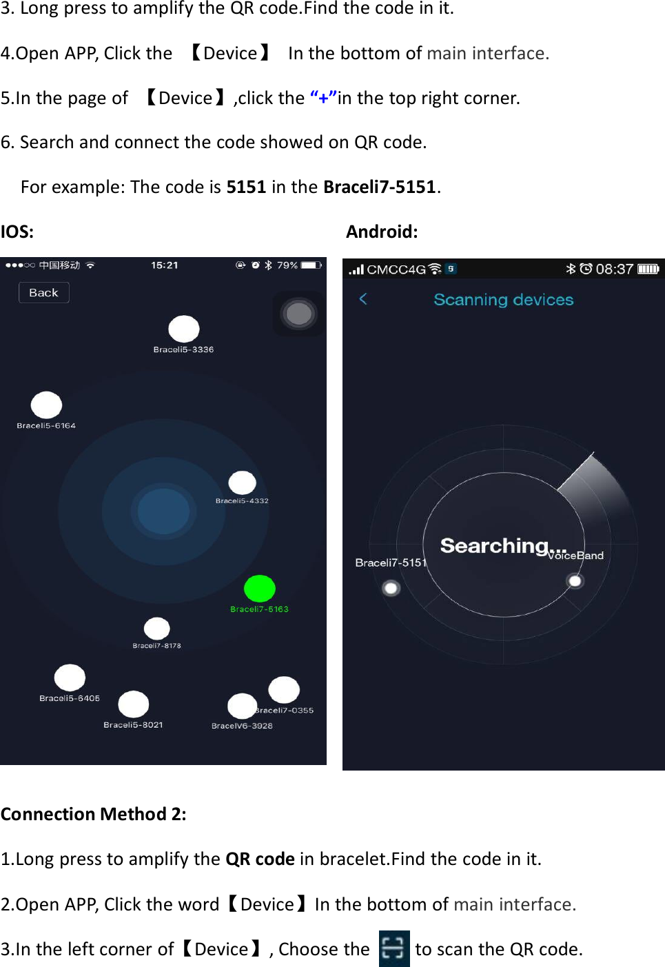 3. Long press to amplify the QR code.Find the code in it.4.Open APP, Click the 【Device】In the bottom of main interface.5.In the page of 【Device】,click the “+”in the top right corner.6. Search and connect the code showed on QR code.For example: The code is 5151 in the Braceli7-5151.IOS: Android:Connection Method 2:1.Long press to amplify the QR code in bracelet.Find the code in it.2.Open APP, Click the word【Device】In the bottom of main interface.3.In the left corner of【Device】, Choose the to scan the QR code.