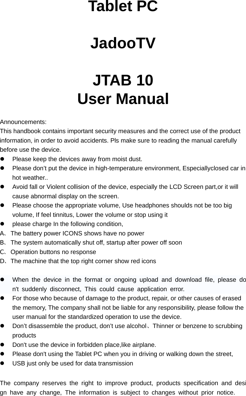  Tablet PC  JadooTV  JTAB 10 User Manual  Announcements: This handbook contains important security measures and the correct use of the product information, in order to avoid accidents. Pls make sure to reading the manual carefully before use the device. z  Please keep the devices away from moist dust. z  Please don’t put the device in high-temperature environment, Especiallyclosed car in hot weather.. z  Avoid fall or Violent collision of the device, especially the LCD Screen part,or it will cause abnormal display on the screen. z  Please choose the appropriate volume, Use headphones shoulds not be too big volume, If feel tinnitus, Lower the volume or stop using it z  please charge In the following condition, A、 The battery power ICONS shows have no power B、 The system automatically shut off, startup after power off soon C、 Operation buttons no response D、 The machine that the top right corner show red icons  z  When the device in the format or ongoing upload and download file, please don&apos;t suddenly disconnect, This could cause application error. z  For those who because of damage to the product, repair, or other causes of erased the memory, The company shall not be liable for any responsibility, please follow the user manual for the standardized operation to use the device. z  Don’t disassemble the product, don’t use alcohol、Thinner or benzene to scrubbing products z  Don&apos;t use the device in forbidden place,like airplane. z  Please don&apos;t using the Tablet PC when you in driving or walking down the street, z  USB just only be used for data transmission  The company reserves the right to improve product, products specification and design have any change, The information is subject to changes without prior notice. 