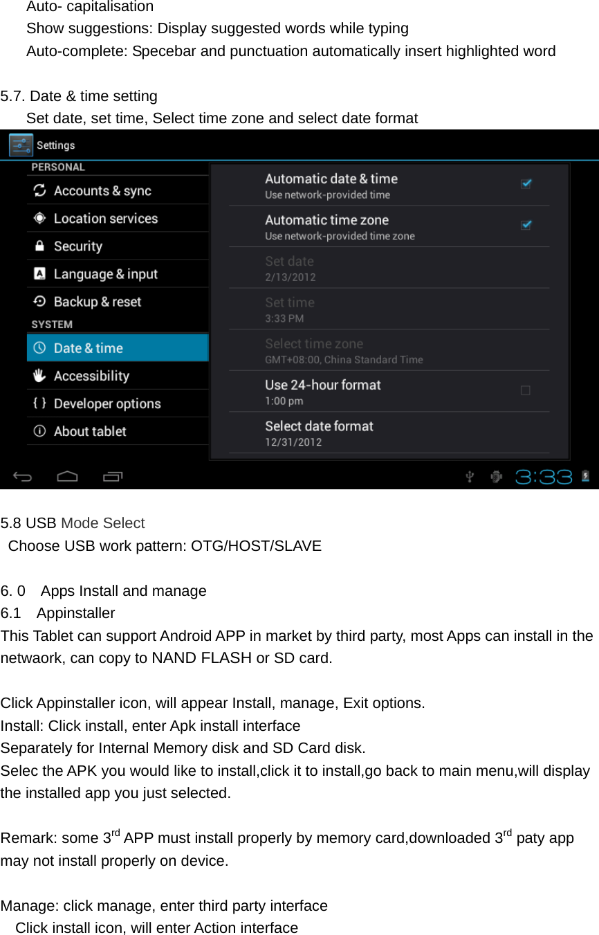 Auto- capitalisation Show suggestions: Display suggested words while typing Auto-complete: Specebar and punctuation automatically insert highlighted word  5.7. Date &amp; time setting Set date, set time, Select time zone and select date format   5.8 USB Mode Select   Choose USB work pattern: OTG/HOST/SLAVE  6. 0    Apps Install and manage 6.1  Appinstaller This Tablet can support Android APP in market by third party, most Apps can install in the netwaork, can copy to NAND FLASH or SD card.  Click Appinstaller icon, will appear Install, manage, Exit options. Install: Click install, enter Apk install interface Separately for Internal Memory disk and SD Card disk. Selec the APK you would like to install,click it to install,go back to main menu,will display the installed app you just selected.  Remark: some 3rd APP must install properly by memory card,downloaded 3rd paty app may not install properly on device.  Manage: click manage, enter third party interface Click install icon, will enter Action interface   