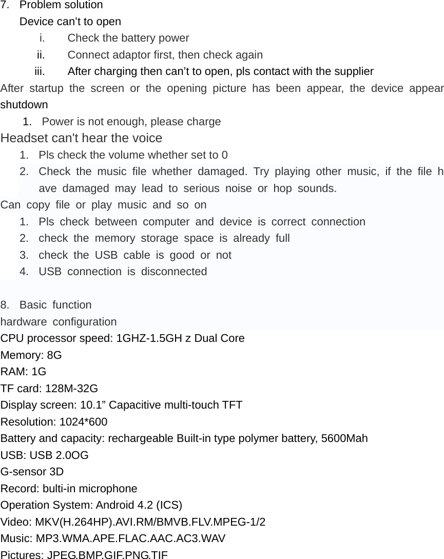  7. Problem solution Device can’t to open i.  Check the battery power ii.  Connect adaptor first, then check again iii.  After charging then can’t to open, pls contact with the supplier After startup the screen or the opening picture has been appear, the device appear   shutdown 1.  Power is not enough, please charge Headset can&apos;t hear the voice 1.  Pls check the volume whether set to 0 2.  Check the music file whether damaged. Try playing other music, if the file have damaged may lead to serious noise or hop sounds. Can copy file or play music and so on 1.  Pls check between computer and device is correct connection 2.  check the memory storage space is already full 3.  check the USB cable is good or not 4.  USB connection is disconnected  8. Basic function hardware configuration CPU processor speed: 1GHZ-1.5GH z Dual Core Memory: 8G RAM: 1G TF card: 128M-32G Display screen: 10.1” Capacitive multi-touch TFT Resolution: 1024*600 Battery and capacity: rechargeable Built-in type polymer battery, 5600Mah USB: USB 2.0OG G-sensor 3D Record: bulti-in microphone Operation System: Android 4.2 (ICS) Video: MKV(H.264HP).AVI.RM/BMVB.FLV.MPEG-1/2 Music: MP3.WMA.APE.FLAC.AAC.AC3.WAV Pictures: JPEG.BMP.GIF.PNG.TIF  