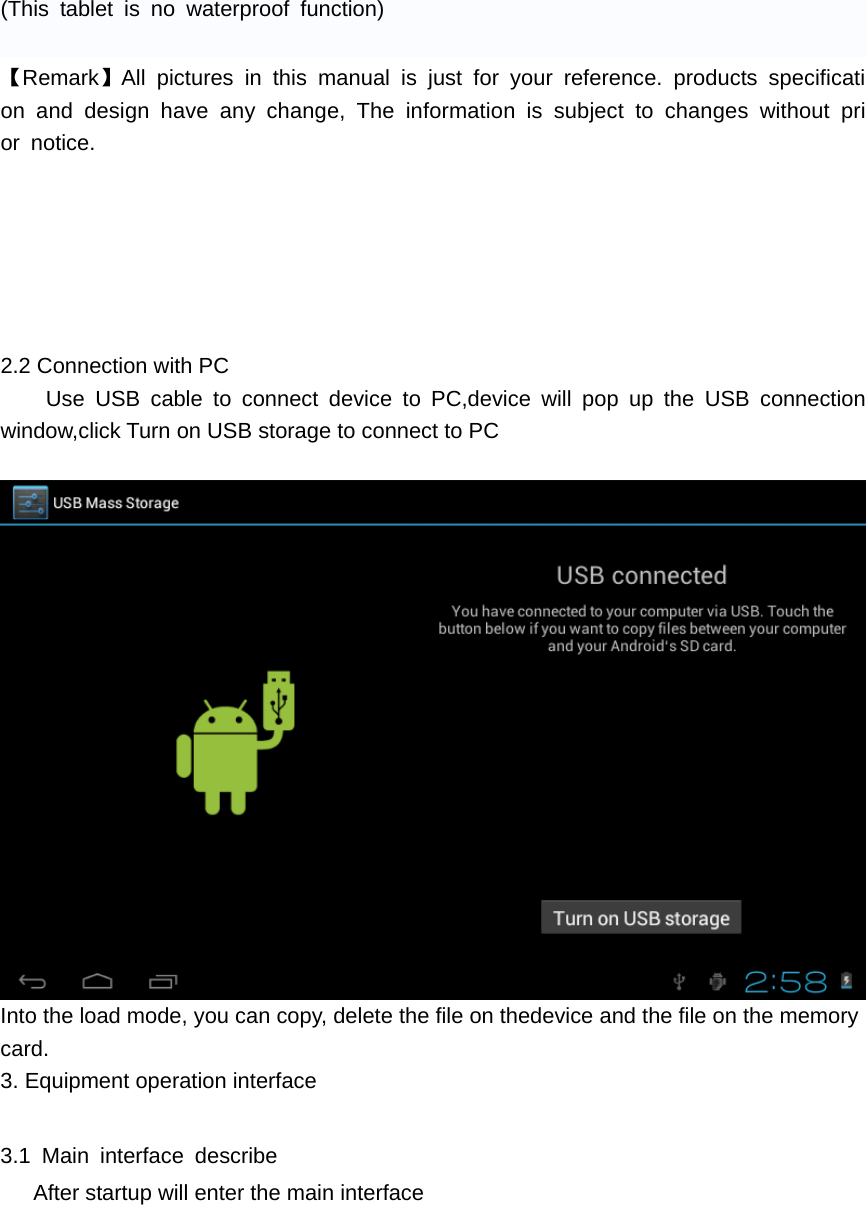 (This tablet is no waterproof function)  【Remark】All pictures in this manual is just for your reference. products specification and design have any change, The information is subject to changes without prior notice.      2.2 Connection with PC Use USB cable to connect device to PC,device will pop up the USB connection window,click Turn on USB storage to connect to PC   Into the load mode, you can copy, delete the file on thedevice and the file on the memory card. 3. Equipment operation interface    3.1 Main interface describe       After startup will enter the main interface 