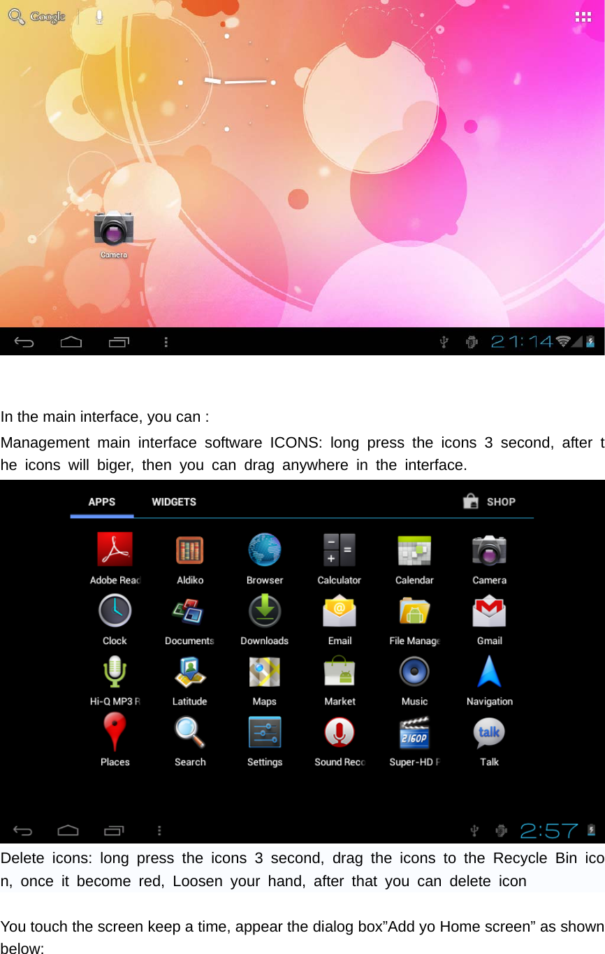    In the main interface, you can :   Management main interface software ICONS: long press the icons 3 second, after the icons will biger, then you can drag anywhere in the interface.  Delete icons: long press the icons 3 second, drag the icons to the Recycle Bin icon, once it become red, Loosen your hand, after that you can delete icon  You touch the screen keep a time, appear the dialog box”Add yo Home screen” as shown below: 