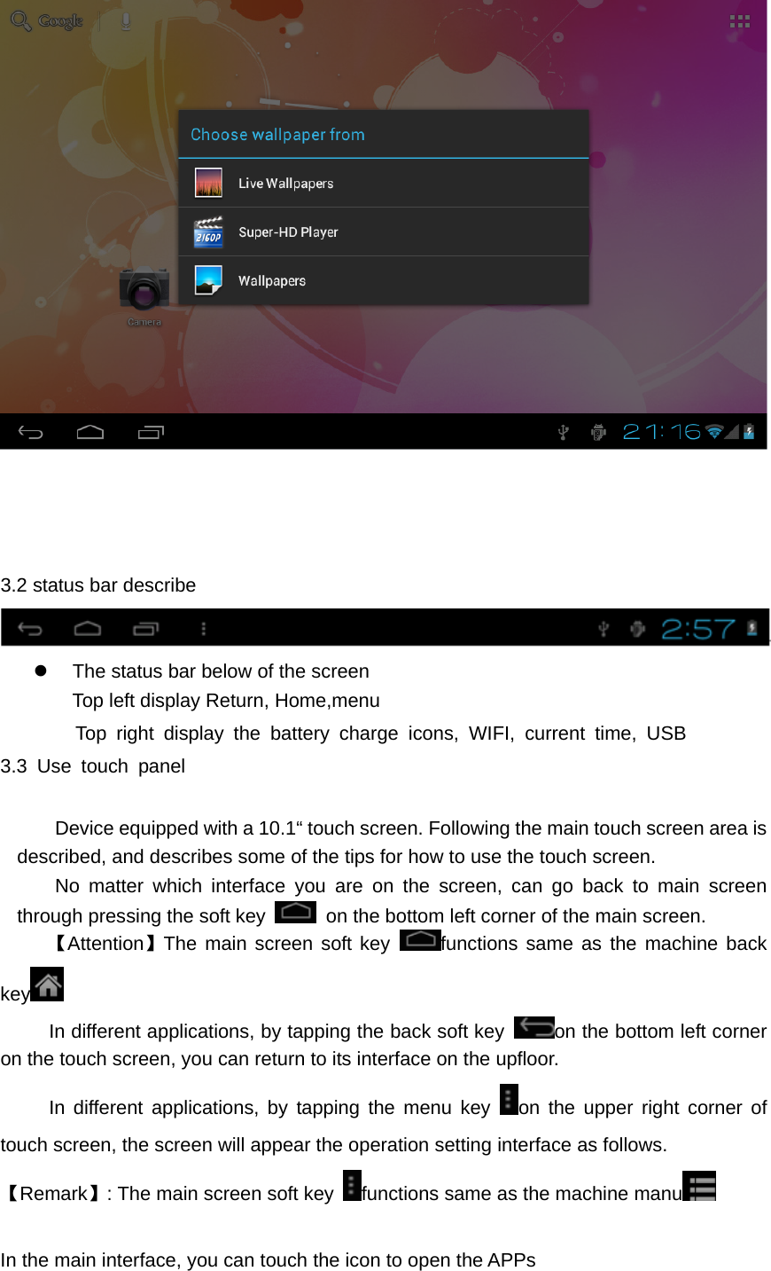      3.2 status bar describe  z  The status bar below of the screen Top left display Return, Home,menu Top right display the battery charge icons, WIFI, current time, USB  3.3 Use touch panel        Device equipped with a 10.1“ touch screen. Following the main touch screen area is described, and describes some of the tips for how to use the touch screen.    No matter which interface you are on the screen, can go back to main screen through pressing the soft key    on the bottom left corner of the main screen. 【Attention】The main screen soft key  functions same as the machine back key            In different applications, by tapping the back soft key  on the bottom left corner on the touch screen, you can return to its interface on the upfloor.      In different applications, by tapping the menu key  on the upper right corner of touch screen, the screen will appear the operation setting interface as follows. 【Remark】: The main screen soft key  functions same as the machine manu   In the main interface, you can touch the icon to open the APPs 