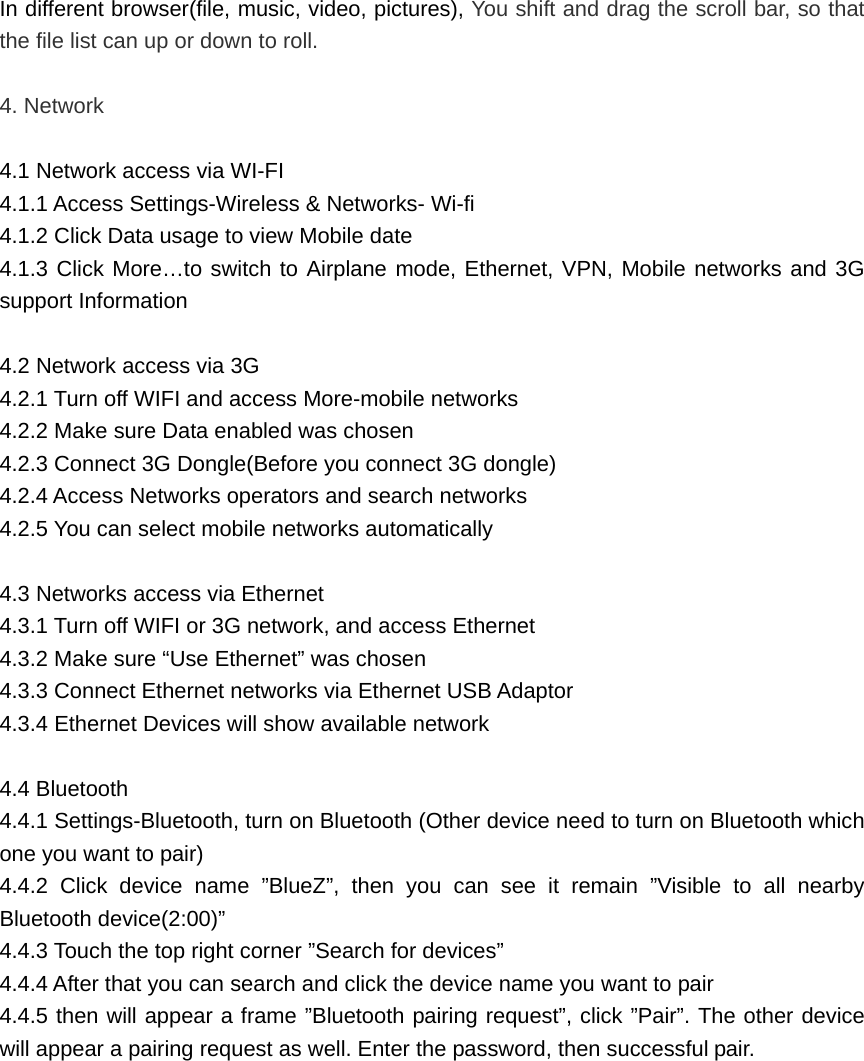 In different browser(file, music, video, pictures), You shift and drag the scroll bar, so that the file list can up or down to roll.    4. Network  4.1 Network access via WI-FI 4.1.1 Access Settings-Wireless &amp; Networks- Wi-fi 4.1.2 Click Data usage to view Mobile date 4.1.3 Click More…to switch to Airplane mode, Ethernet, VPN, Mobile networks and 3G support Information  4.2 Network access via 3G 4.2.1 Turn off WIFI and access More-mobile networks 4.2.2 Make sure Data enabled was chosen 4.2.3 Connect 3G Dongle(Before you connect 3G dongle) 4.2.4 Access Networks operators and search networks 4.2.5 You can select mobile networks automatically  4.3 Networks access via Ethernet 4.3.1 Turn off WIFI or 3G network, and access Ethernet 4.3.2 Make sure “Use Ethernet” was chosen 4.3.3 Connect Ethernet networks via Ethernet USB Adaptor 4.3.4 Ethernet Devices will show available network  4.4 Bluetooth 4.4.1 Settings-Bluetooth, turn on Bluetooth (Other device need to turn on Bluetooth which one you want to pair) 4.4.2 Click device name ”BlueZ”, then you can see it remain ”Visible to all nearby Bluetooth device(2:00)” 4.4.3 Touch the top right corner ”Search for devices” 4.4.4 After that you can search and click the device name you want to pair 4.4.5 then will appear a frame ”Bluetooth pairing request”, click ”Pair”. The other device will appear a pairing request as well. Enter the password, then successful pair. 