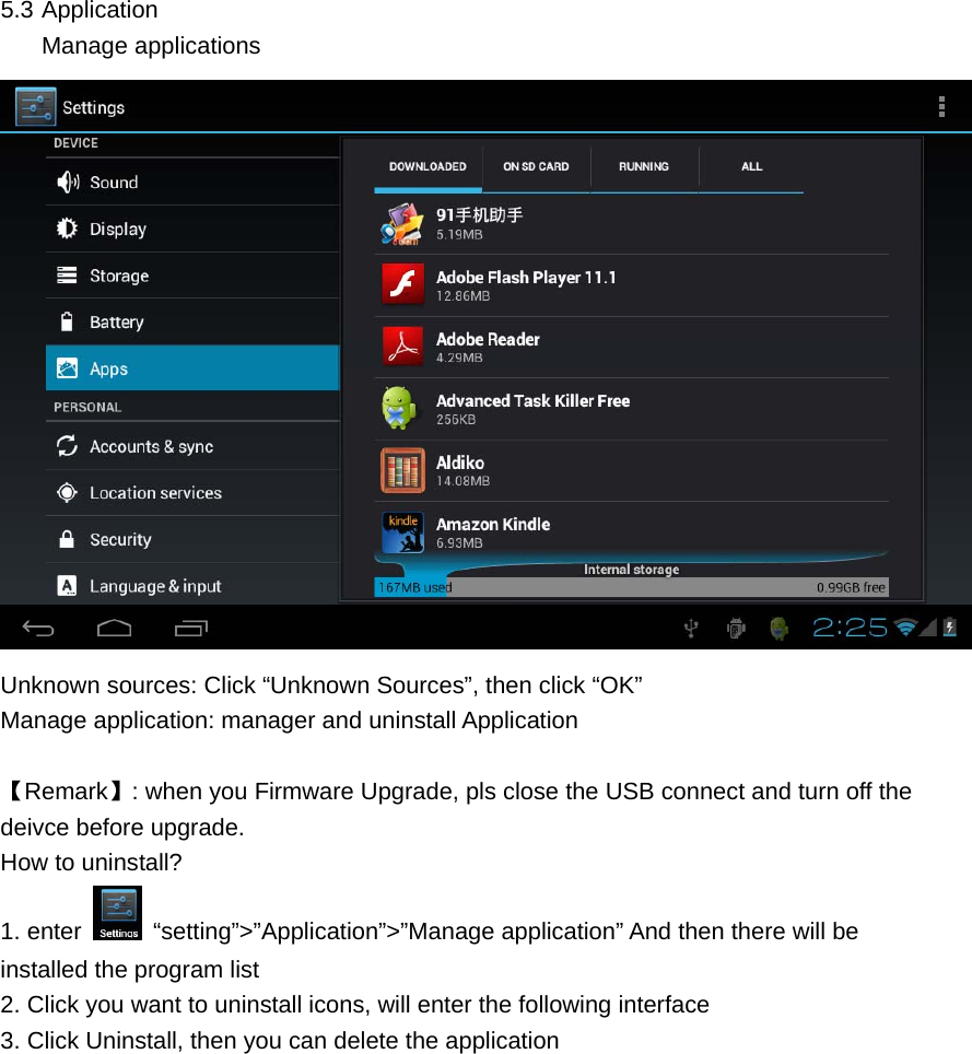  5.3 Application Manage applications  Unknown sources: Click “Unknown Sources”, then click “OK” Manage application: manager and uninstall Application  【Remark】: when you Firmware Upgrade, pls close the USB connect and turn off the deivce before upgrade. How to uninstall? 1. enter   “setting”&gt;”Application”&gt;”Manage application” And then there will be installed the program list 2. Click you want to uninstall icons, will enter the following interface   3. Click Uninstall, then you can delete the application 