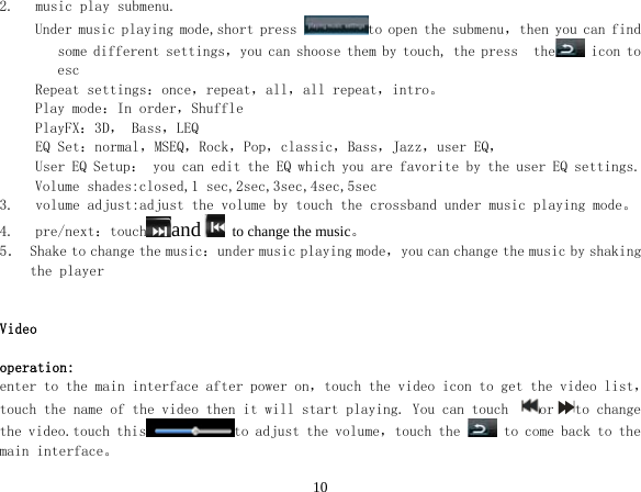  102. music play submenu. Under music playing mode,short press  to open the submenu，then you can find some different settings，you can shoose them by touch, the press  the  icon to esc Repeat settings：once，repeat，all，all repeat，intro。 Play mode：In order，Shuffle PlayFX：3D， Bass，LEQ EQ Set：normal，MSEQ，Rock，Pop，classic，Bass，Jazz，user EQ， User EQ Setup： you can edit the EQ which you are favorite by the user EQ settings. Volume shades:closed,1 sec,2sec,3sec,4sec,5sec 3. volume adjust:adjust the volume by touch the crossband under music playing mode。 4. pre/next：touch and   to change the music。 5． Shake to change the music：under music playing mode，you can change the music by shaking the player   Video  operation: enter to the main interface after power on，touch the video icon to get the video list，touch the name of the video then it will start playing. You can touch  or to change the video.touch this to adjust the volume，touch the   to come back to the main interface。 