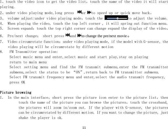  111、touch the video icon to get the video list，touch the name of the video it will start playing. 2、under video playing mode,long press  or to speed up or quick move back。 3、 volume adjust:under video playing mode，touch the  to adjust the volume. 4． When playing the video, touch the top left corner , it will spring out function menu. 5． Screen expand：touch the top right corner can change expand the display of the video。 6． Pre/next change； short press and to change the pre/next movie。 7． Video circumrotate function：under video playing mode, if the model with G-sensor, the video playing will be circumrotate by different motion  8.   FM Transmitter operation: Select music menu and enter,select music and start play,stay on playing  return to main menu Select  setting  menu  and  find  the  FM  transmit  submenu,enter  the  FM  transmitter submenu,select the status to be “ON”,return back to FM transmitter submenu. Select FM transmit frequency menu and enter,select the audio transmit frequency, press OK  Picture browsing 1． In the main interface，short press the picture icon enter to the picture list，then touch the name of the picture you can browse the pictures，touch the crossband, the pictures will zoom in/zoom out. If the player with G-sensor, the pictures can be circumrotated by different motion. If you want to change the picture, just shake the player is ok. 