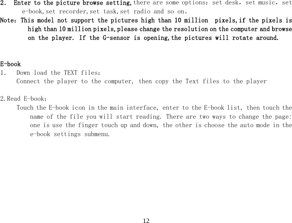 122． Enter to the picture browse setting,there are some options：set desk，set music，set e-book,set recorder,set task,set radio and so on。 Note：This model not support the pictures high than 10 million  pixels,if the pixels is high than 10 million pixels,please change the resolution on the computer and browse on the player. If the G-sensor is opening,the pictures will rotate around.   E-book 1． Down load the TEXT files： Connect the player to the computer, then copy the Text files to the player  2.Read E-book： Touch the E-book icon in the main interface, enter to the E-book list, then touch the name of the file you will start reading. There are two ways to change the page: one is use the finger touch up and down, the other is choose the auto mode in the e-book settings submenu. 