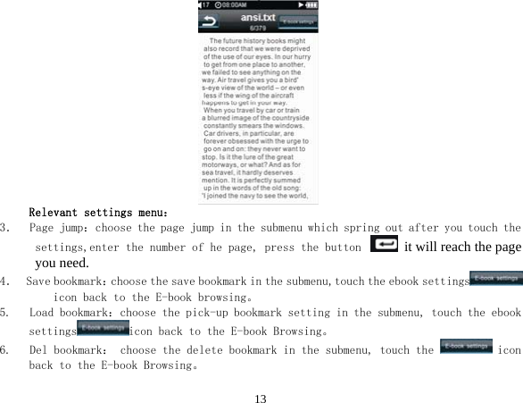  13 Relevant settings menu： 3．  Page jump：choose the page jump in the submenu which spring out after you touch the settings,enter the number of he page, press the button   it will reach the page you need. 4．  Save bookmark：choose the save bookmark in the submenu,touch the ebook settings  icon back to the E-book browsing。 5.   Load bookmark：choose the pick-up bookmark setting in the submenu, touch the ebook settings icon back to the E-book Browsing。 6.   Del bookmark： choose the delete bookmark in the submenu, touch the   icon back to the E-book Browsing。 