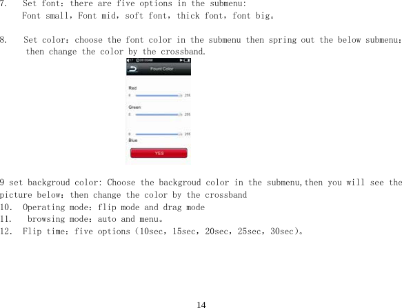  147.   Set font：there are five options in the submenu: Font small，Font mid，soft font，thick font，font big。  8. Set color：choose the font color in the submenu then spring out the below submenu： then change the color by the crossband.                                9 set backgroud color: Choose the backgroud color in the submenu,then you will see the picture below：then change the color by the crossband 10． Operating mode：flip mode and drag mode 11.   browsing mode：auto and menu。 12． Flip time：five options（10sec，15sec，20sec，25sec，30sec）。  