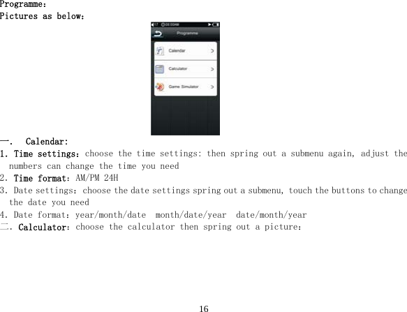  16Programme： Pictures as below：                               一． Calendar: 1．Time settings：choose the time settings: then spring out a submenu again, adjust the numbers can change the time you need 2．Time format：AM/PM 24H 3．Date settings：choose the date settings spring out a submenu, touch the buttons to change the date you need 4．Date format：year/month/date  month/date/year  date/month/year 二．Calculator：choose the calculator then spring out a picture： 