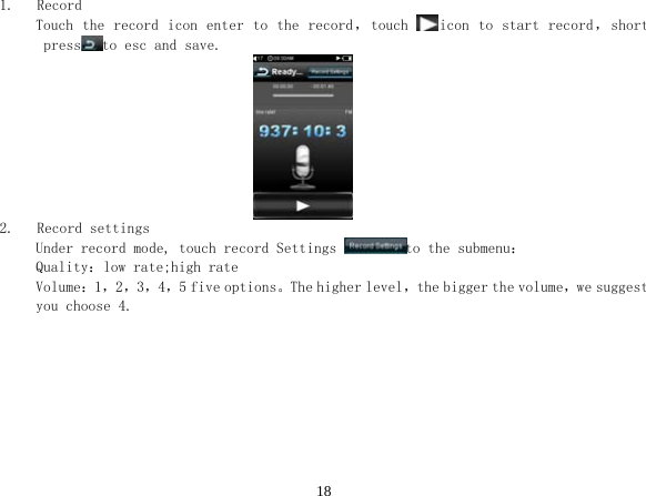  181.   Record Touch the record icon enter  to the record，touch  icon to  start record，short press to esc and save.                                2.   Record settings Under record mode, touch record Settings  to the submenu： Quality：low rate;high rate Volume：1，2，3，4，5 five options。The higher level，the bigger the volume，we suggest you choose 4. 