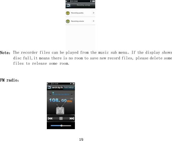  19                                 Note：The recorder files can be played from the music sub menu。If the display shows disc full,it means there is no room to save new record files, please delete some files to release some room.   FM radio：                         