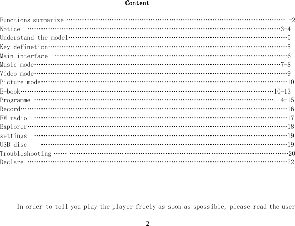  2Content  Functions summarize ……………………………………………………………………………………1-2 Notice  …………………………………………………………………………………………………3-4 Understand the model……………………………………………………………………………………5 Key definetion……………………………………………………………………………………………5 Main interface  …………………………………………………………………………………………6 Music mode………………………………………………………………………………………………7-8 Video mode…………………………………………………………………………………………………9 Picture mode………………………………………………………………………………………………10 E-book…………………………………………………………………………………………………10-13 Programme …………………………………………………………………………………………… 14-15 Record………………………………………………………………………………………………………16 FM radio  …………………………………………………………………………………………………17 Explorer……………………………………………………………………………………………………18 settings  …………………………………………………………………………………………………19 USB disc    ………………………………………………………………………………………………19 Troubleshooting …… ……………………………………………………………………………………20 Declare ……………………………………………………………………………………………………22     In order to tell you play the player freely as soon as spossible, please read the user 