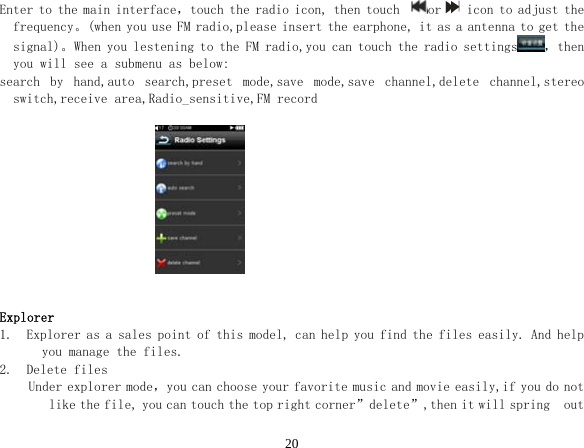  20Enter to the main interface，touch the radio icon, then touch  or  icon to adjust the frequency。(when you use FM radio,please insert the earphone, it as a antenna to get the signal)。When you lestening to the FM radio,you can touch the radio settings ，then you will see a submenu as below:  search  by  hand,auto  search,preset  mode,save  mode,save  channel,delete  channel,stereo switch,receive area,Radio_sensitive,FM record                             Explorer 1.  Explorer as a sales point of this model, can help you find the files easily. And help you manage the files. 2.  Delete files Under explorer mode，you can choose your favorite music and movie easily,if you do not like the file, you can touch the top right corner”delete”,then it will spring  out 