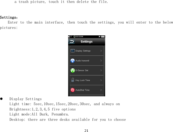  21a trash picture, touch it then delete the file.   Settings：     Enter to the main interface, then touch the settings, you will enter to the below pictures:            z Display Settings Light time: 5sec,10sec,15sec,20sec,30sec, and always on Brightness:1,2,3,4,5 five options Light mode:All Dark, Penumbra. Desktop: there are three desks available for you to choose 