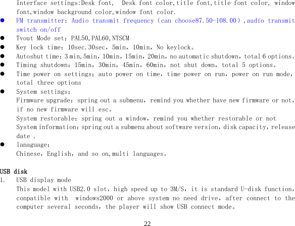  22Interface settings:Desk font,  Desk font color,title font,title font color, window font,window background color,window font color. z FM transmitter：Audio transmit frequency（can choose87.50-108.00）,audio transmit switch on/off z Tvout Mode set：PAL50,PAL60,NTSCM z Key lock time：10sec.30sec，5min，10min，No keylock。 z Autoshut time：3 min,5min，10min，15min，20min，no automatic shutdown，total 6 options。 z Timing shutdown：15min，30min，45min，60min，not shut down，total 5 options。 z Time power on settings：auto power on time，time power on run，power on run mode，total three options z System settings： Firmware upgrade：spring out a submenu，remind you whether have new firmware or not，if no new firmware will esc。 System restorable：spring out a window，remind you whether restorable or not System information：spring out a submenu about software version，disk capacity，release date . z lanaguage： Chinese，English，and so on,multi languages。  USB disk 1. USB display mode This model with USB2.0 slot，high speed up to 3M/S，it is standard U-disk function，conpatible with  windows2000 or above system no need drive，after connect to the computer several seconds，the player will show USB connect mode。 
