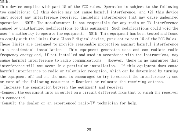  25 NOTE: This device complies with part 15 of the FCC rules. Operation is subject to the following two conditions: (1) this device may not cause harmful interference, and (2) this device must accept any interference received, including interference that may cause undesired operation.  NOTE: The manufacturer is not responsible for any radio or TV interference caused by unauthorized modifications to this equipment. Such modifications could void the user’s authority to operate the equipment.  NOTE: This equipment has been tested and found to comply with the limits for a Class B digital device, pursuant to part 15 of the FCC Rules.  These limits are designed to provide reasonable protection against harmful interference in  a  residential  installation.    This  equipment  generates  uses  and  can  radiate  radio frequency energy and, if not installed and used in accordance with the instructions, may cause harmful interference to radio communications.  However, there is no guarantee that interference will not occur in a particular installation.  If this equipment does cause harmful interference to radio or television reception, which can be determined by turning the equipment off and on, the user is encouraged to try to correct the interference by one or more of the following measures: - Reorient or relocate the receiving antenna.  - Increase the separation between the equipment and receiver.  -Connect the equipment into an outlet on a circuit different from that to which the receiver is connected.  -Consult the dealer or an experienced radio/TV technician for help. 