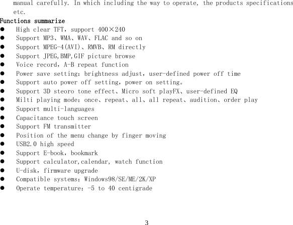  3manual carefully. In which including the way to operate, the products specifications etc. Functions summarize z High clear TFT，support 400×240 z Support MP3、WMA、WAV、FLAC and so on z Support MPEG-4(AVI)、RMVB、RM directly z Support JPEG,BMP,GIF picture browse z Voice record，A-B repeat function z Power save setting：brightness adjust，user-defined power off time z Support auto power off setting，power on setting。 z Support 3D steoro tone effect、Micro soft playFX、user-defined EQ z Milti playing mode：once、repeat、all、all repeat、audition、order play z Support multi-languages z Capacitance touch screen z Support FM transmitter z Position of the menu change by finger moving z USB2.0 high speed z Support E-book，bookmark z Support calculator,calendar, watch function z U-disk，firmware upgrade z Compatible systems：Windows98/SE/ME/2K/XP z Operate temperature：-5 to 40 centigrade   