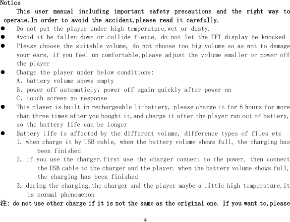  4Notice This  user  manual  including  important  safety  precautions  and  the  right  way  to operate.In order to avoid the accident,please read it carefully. z Do not put the player under high temperature,wet or dusty. z Avoid it be fallen down or collide fierce, do not let the TFT display be knocked z Please choose the suitable volume, do not choose too big volume so as not to damage your ears, if you feel un comfortable,please adjust the volume smaller or power off the player z Charge the player under below conditions: A、battery volume shows empty B、power off automaticly，power off again quickly after power on C、touch screen no response z This player is built in rechargeable Li-battery, please charge it for 8 hours for more than three times after you bought it,and charge it after the player run out of battery, so the battery life can be longer z Battery life is affected by the different volume, difference types of files etc 1. when charge it by USB cable, when the battery volume shows full, the charging has been finished  2. if you use the charger,first use the charger connect to the power, then connect the USB cable to the charger and the player. when the battery volume shows full, the charging has been finished  3. during the charging,the charger and the player maybe a little high temperature,it is normal phenomenon 注: do not use other charge if it is not the same as the original one. If you want to,please 