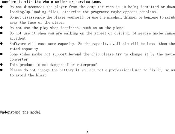  5comfirm it with the whole seller or service team. z Do not disconnect the player from the computer when it is being formatted or down loading/up loading files, otherwise the programme maybe appears problems. z Do not disassemble the player yourself, or use the alcohol,thinner or benzene to scrub away the face of the player z Do not use the play when forbidden, such as on the plane z Do not use it when you are walking on the street or driving, otherwise maybe cause accident z Software will cost some capacity. So the capacity available will be less  than the rated capacity z Some video maybe not support beyond the chip,please try to change it by the movie converter z This product is not dampproof or waterproof z Please do not change the battery if you are not a professional man to fix it, so as to avoid the blast       Understand the model  