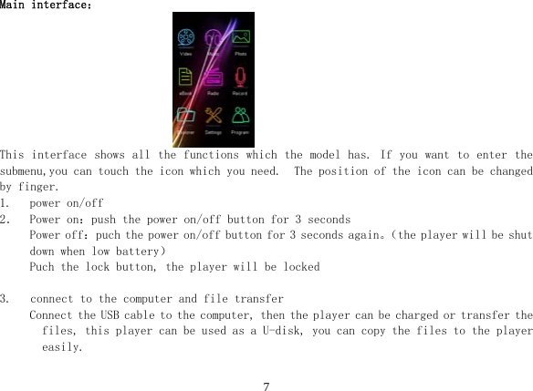  7 Main interface：                                      This interface shows all the functions which the model has. If you want to enter the submenu,you can touch the icon which you need.  The position of the icon can be changed by finger. 1. power on/off 2． Power on：push the power on/off button for 3 seconds Power off：puch the power on/off button for 3 seconds again。（the player will be shut down when low battery） Puch the lock button, the player will be locked  3.   connect to the computer and file transfer Connect the USB cable to the computer, then the player can be charged or transfer the files, this player can be used as a U-disk, you can copy the files to the player easily.  