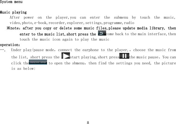 8  System menu  Music playing After  power  on  the  player,you  can  enter  the  submenu  by  touch  the  music, video,photo,e-book,recorder,explorer,settings,programme,radio ※note：after you copy or delete some music files,please update media library, then enter to the music list,short press the come back to the main interface,then touch the music icon again to play the music operation： 一． Under play/pause mode，connect the earphone to the player,，choose the music from the list, short press the  start playing,short press the music pause。You can click the  to open the sbmenu，then find the settings you need, the picture is as below: 