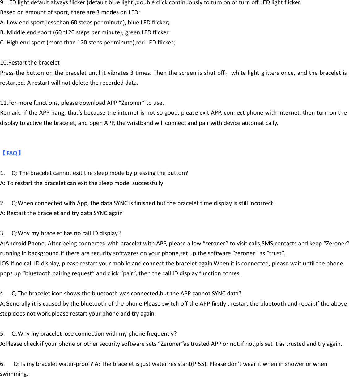 9. LED light default always flicker (default blue light),double click continuously to turn on or turn off LED light flicker. Based on amount of sport, there are 3 modes on LED: A. Low end sport(less than 60 steps per minute), blue LED flicker; B. Middle end sport (60~120 steps per minute), green LED flicker C. High end sport (more than 120 steps per minute),red LED flicker;  10.Restart the bracelet Press the button on the bracelet until it vibrates 3 times. Then the screen is shut off，white light glitters once, and the bracelet is restarted. A restart will not delete the recorded data.    11.For more functions, please download APP “Zeroner” to use. Remark: if the APP hang, that’s because the internet is not so good, please exit APP, connect phone with internet, then turn on the display to active the bracelet, and open APP, the wristband will connect and pair with device automatically.     【FAQ】  1. Q: The bracelet cannot exit the sleep mode by pressing the button? A: To restart the bracelet can exit the sleep model successfully.  2. Q:When connected with App, the data SYNC is finished but the bracelet time display is still incorrect。 A: Restart the bracelet and try data SYNC again  3. Q:Why my bracelet has no call ID display? A:Android Phone: After being connected with bracelet with APP, please allow “zeroner” to visit calls,SMS,contacts and keep “Zeroner” running in background.If there are security softwares on your phone,set up the software “zeroner” as “trust”. IOS:If no call ID display, please restart your mobile and connect the bracelet again.When it is connected, please wait until the phone pops up “bluetooth pairing request” and click “pair”, then the call ID display function comes.  4. Q:The bracelet icon shows the bluetooth was connected,but the APP cannot SYNC data? A:Generally it is caused by the bluetooth of the phone.Please switch off the APP firstly , restart the bluetooth and repair.If the above step does not work,please restart your phone and try again.  5. Q:Why my bracelet lose connection with my phone frequently? A:Please check if your phone or other security software sets “Zeroner”as trusted APP or not.if not,pls set it as trusted and try again. 6. Q: Is my bracelet water-proof? A: The bracelet is just water resistant(PI55). Please don’t wear it when in shower or when swimming.    