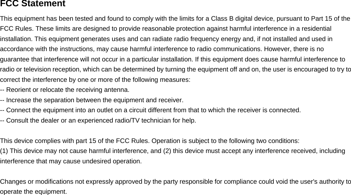   FCC Statement This equipment has been tested and found to comply with the limits for a Class B digital device, pursuant to Part 15 of the FCC Rules. These limits are designed to provide reasonable protection against harmful interference in a residential installation. This equipment generates uses and can radiate radio frequency energy and, if not installed and used in accordance with the instructions, may cause harmful interference to radio communications. However, there is no guarantee that interference will not occur in a particular installation. If this equipment does cause harmful interference to radio or television reception, which can be determined by turning the equipment off and on, the user is encouraged to try to correct the interference by one or more of the following measures: -- Reorient or relocate the receiving antenna.     -- Increase the separation between the equipment and receiver.       -- Connect the equipment into an outlet on a circuit different from that to which the receiver is connected.   -- Consult the dealer or an experienced radio/TV technician for help.  This device complies with part 15 of the FCC Rules. Operation is subject to the following two conditions: (1) This device may not cause harmful interference, and (2) this device must accept any interference received, including interference that may cause undesired operation.    Changes or modifications not expressly approved by the party responsible for compliance could void the user&apos;s authority to operate the equipment.  