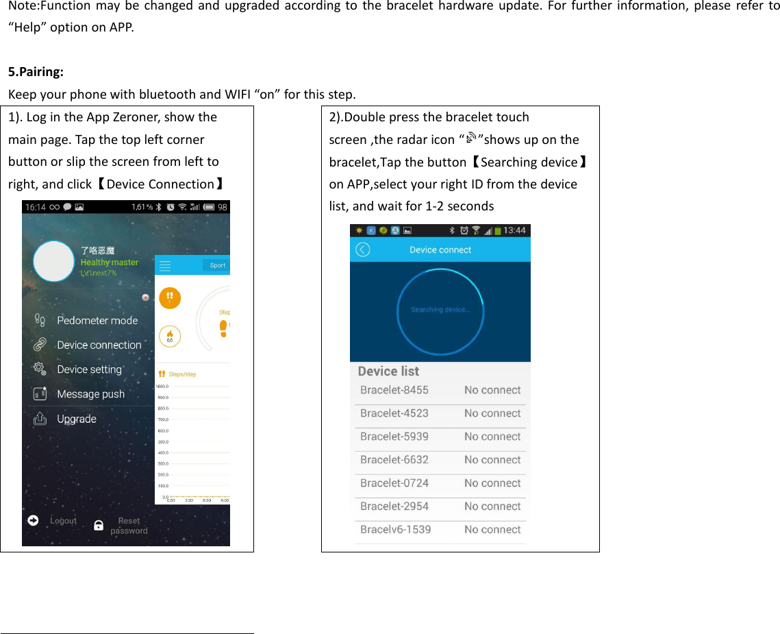 Note:Function may be changed and upgraded according to the bracelet hardware update. For further information, please refer to“Help” option on APP.5.Pairing:Keep your phone with bluetooth and WIFI “on” for this step.1). Log in the App Zeroner, show themain page. Tap the top left cornerbutton or slip the screen from left toright, and click【Device Connection】2).Double press the bracelet touchscreen ,the radar icon “ ”shows up on thebracelet,Tap the button【Searching device】on APP,select your right ID from the devicelist, and wait for 1-2 seconds