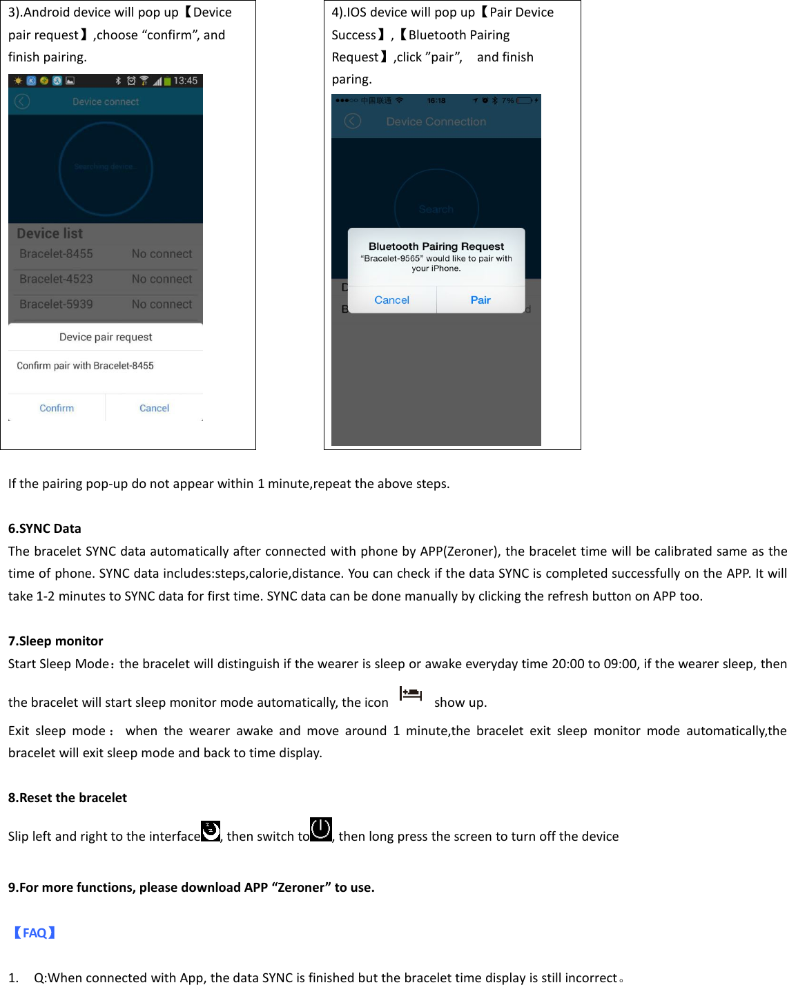 3).Android device will pop up【Devicepair request】,choose “confirm”, andfinish pairing.4).IOS device will pop up【Pair DeviceSuccess】,【Bluetooth PairingRequest】,click ”pair”, and finishparing.If the pairing pop-up do not appear within 1 minute,repeat the above steps.6.SYNC DataThe bracelet SYNC data automatically after connected with phone by APP(Zeroner), the bracelet time will be calibrated same as thetime of phone. SYNC data includes:steps,calorie,distance. You can check if the data SYNC is completed successfully on the APP. It willtake 1-2 minutes to SYNC data for first time. SYNC data can be done manually by clicking the refresh button on APP too.7.Sleep monitorStart Sleep Mode：the bracelet will distinguish if the wearer is sleep or awake everyday time 20:00 to 09:00, if the wearer sleep, thenthe bracelet will start sleep monitor mode automatically, the icon show up.Exit sleep mode ：when the wearer awake and move around 1 minute,the bracelet exit sleep monitor mode automatically,thebracelet will exit sleep mode and back to time display.8.Reset the braceletSlip left and right to the interface , then switch to , then long press the screen to turn off the device9.For more functions, please download APP “Zeroner” to use.【FAQ】1. Q:When connected with App, the data SYNC is finished but the bracelet time display is still incorrect。