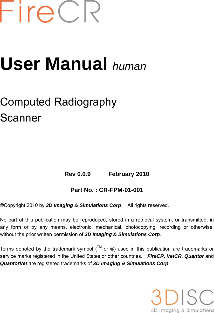        User Manual  human  Computed Radiography   Scanner       Rev 0.0.9      February 2010  Part No. : CR-FPM-01-001  ©Copyright 2010 by 3D Imaging &amp; Simulations Corp.  All rights reserved.  No part of this publication may be reproduced, stored in a retrieval system, or transmitted, in any form or by any means, electronic, mechanical, photocopying, recording or otherwise, without the prior written permission of 3D Imaging &amp; Simulations Corp.  Terms denoted by the trademark symbol (TM or ®) used in this publication are trademarks or service marks registered in the United States or other countries.    FireCR, VetCR, Quantor and QuantorVet are registered trademarks of 3D Imaging &amp; Simulations Corp.       