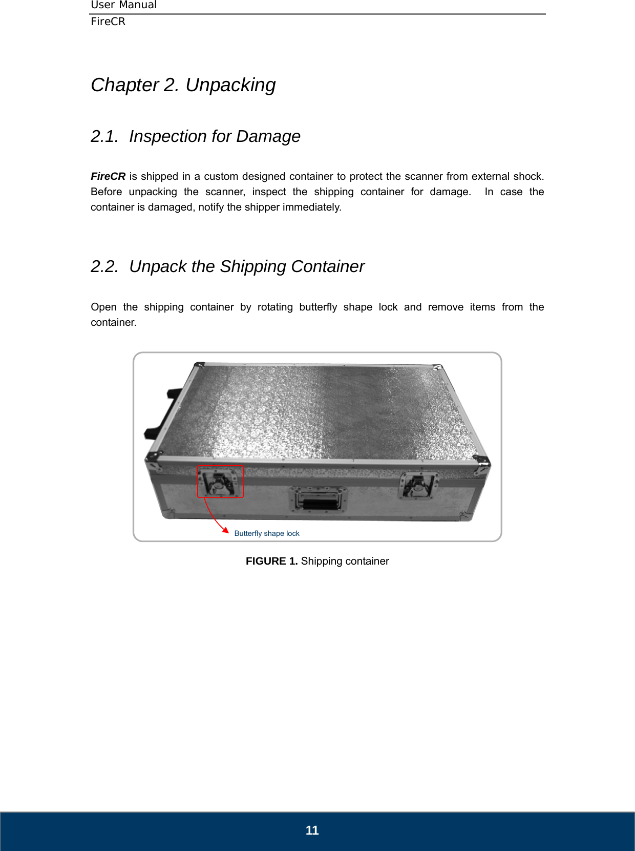 User Manual  FireCR  Chapter 2. Unpacking  2.1.  Inspection for Damage  FireCR is shipped in a custom designed container to protect the scanner from external shock.   Before unpacking the scanner, inspect the shipping container for damage.  In case the container is damaged, notify the shipper immediately.       2.2.  Unpack the Shipping Container  Open the shipping container by rotating butterfly shape lock and remove items from the container.    Butterfly shape lock   FIGURE 1. Shipping container               11 