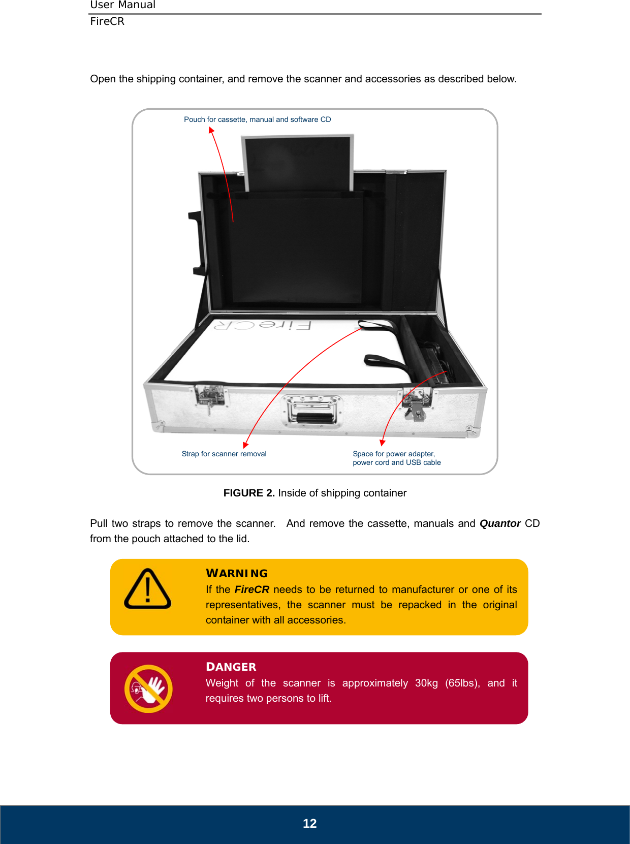 User Manual  FireCR  Open the shipping container, and remove the scanner and accessories as described below.     Space for power adapter, power cord and USB cable Strap for scanner removal Pouch for cassette, manual and software CD     FIGURE 2. Inside of shipping container  Pull two straps to remove the scanner.    And remove the cassette, manuals and Quantor CD from the pouch attached to the lid.  If the FireCR needs to be returned to manufacturer or one of its representatives, the scanner must be repacked in the original container with all accessories. WARNING       Weight of the scanner is approximately 30kg (65lbs), and it requires two persons to lift. DANGER         12 