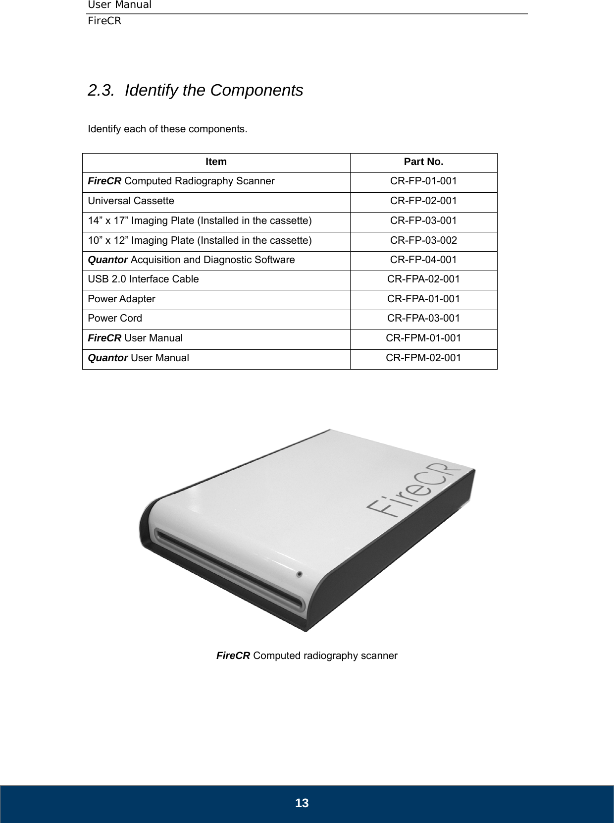 User Manual  FireCR  2.3.  Identify the Components  Identify each of these components.  Item Part No. FireCR Computed Radiography Scanner CR-FP-01-001 Universal Cassette CR-FP-02-001 14” x 17” Imaging Plate (Installed in the cassette)  CR-FP-03-001 10” x 12” Imaging Plate (Installed in the cassette)  CR-FP-03-002 Quantor Acquisition and Diagnostic Software  CR-FP-04-001 USB 2.0 Interface Cable  CR-FPA-02-001 Power Adapter  CR-FPA-01-001 Power Cord  CR-FPA-03-001 FireCR User Manual  CR-FPM-01-001 Quantor User Manual  CR-FPM-02-001       FireCR Computed radiography scanner       13 