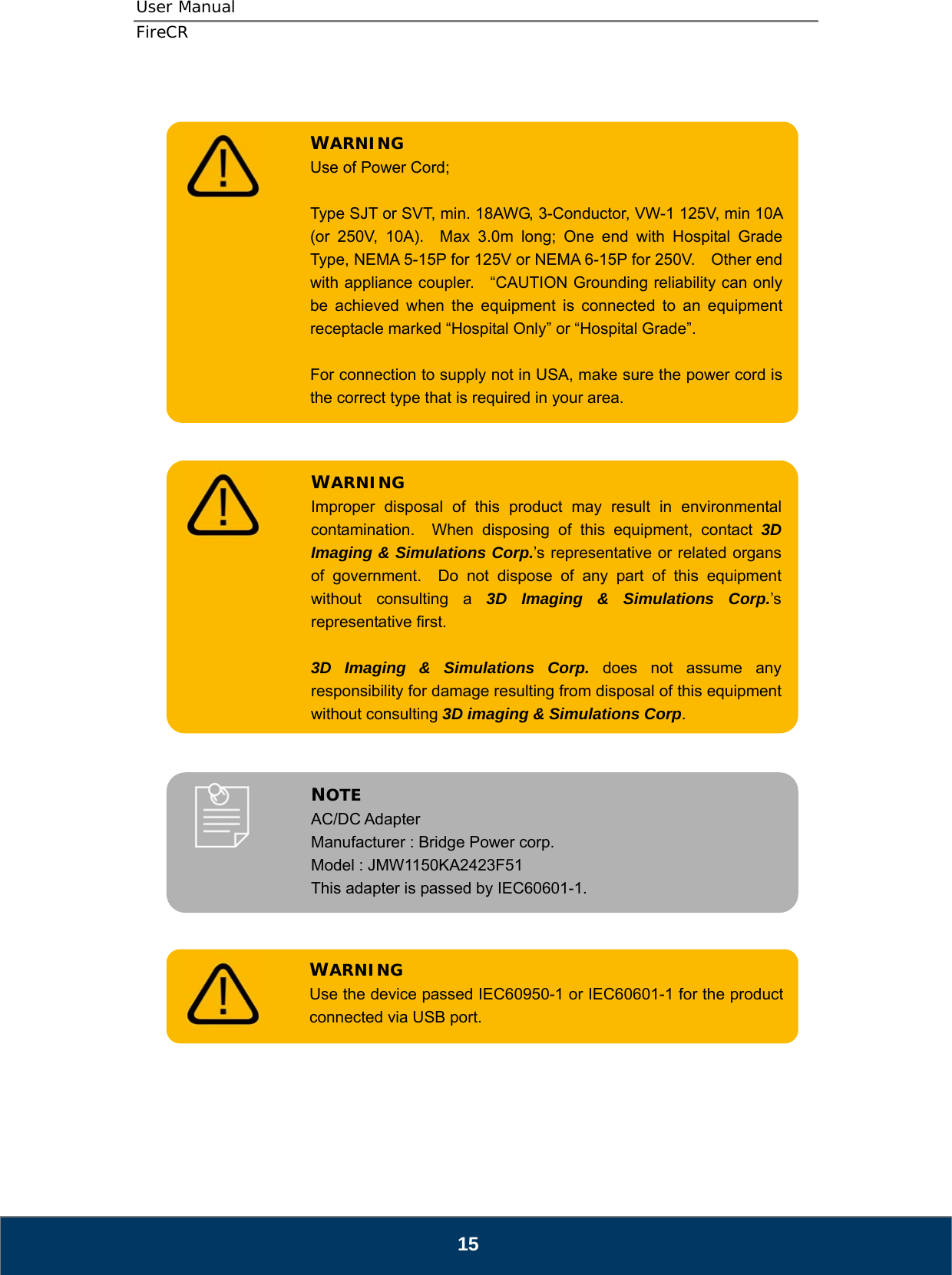 User Manual  FireCR    Type SJT or SVT, min. 18AWG, 3-Conductor, VW-1 125V, min 10A (or 250V, 10A).  Max 3.0m long; One end with Hospital Grade Type, NEMA 5-15P for 125V or NEMA 6-15P for 250V.    Other end with appliance coupler.    “CAUTION Grounding reliability can only be achieved when the equipment is connected to an equipment receptacle marked “Hospital Only” or “Hospital Grade”.  For connection to supply not in USA, make sure the power cord is the correct type that is required in your area. WARNING Use of Power Cord;                3D Imaging &amp; Simulations Corp. does not assume any responsibility for damage resulting from disposal of this equipment without consulting 3D imaging &amp; Simulations Corp.  Improper disposal of this product may result in environmental contamination.  When disposing of this equipment, contact 3D Imaging &amp; Simulations Corp.’s representative or related organs of government.  Do not dispose of any part of this equipment without consulting a 3D Imaging &amp; Simulations Corp.’s representative first. WARNING              NOTE AC/DC Adapter Manufacturer : Bridge Power corp. Model : JMW1150KA2423F51 This adapter is passed by IEC60601-1.         WARNING Use the device passed IEC60950-1 or IEC60601-1 for the product connected via USB port.          15 