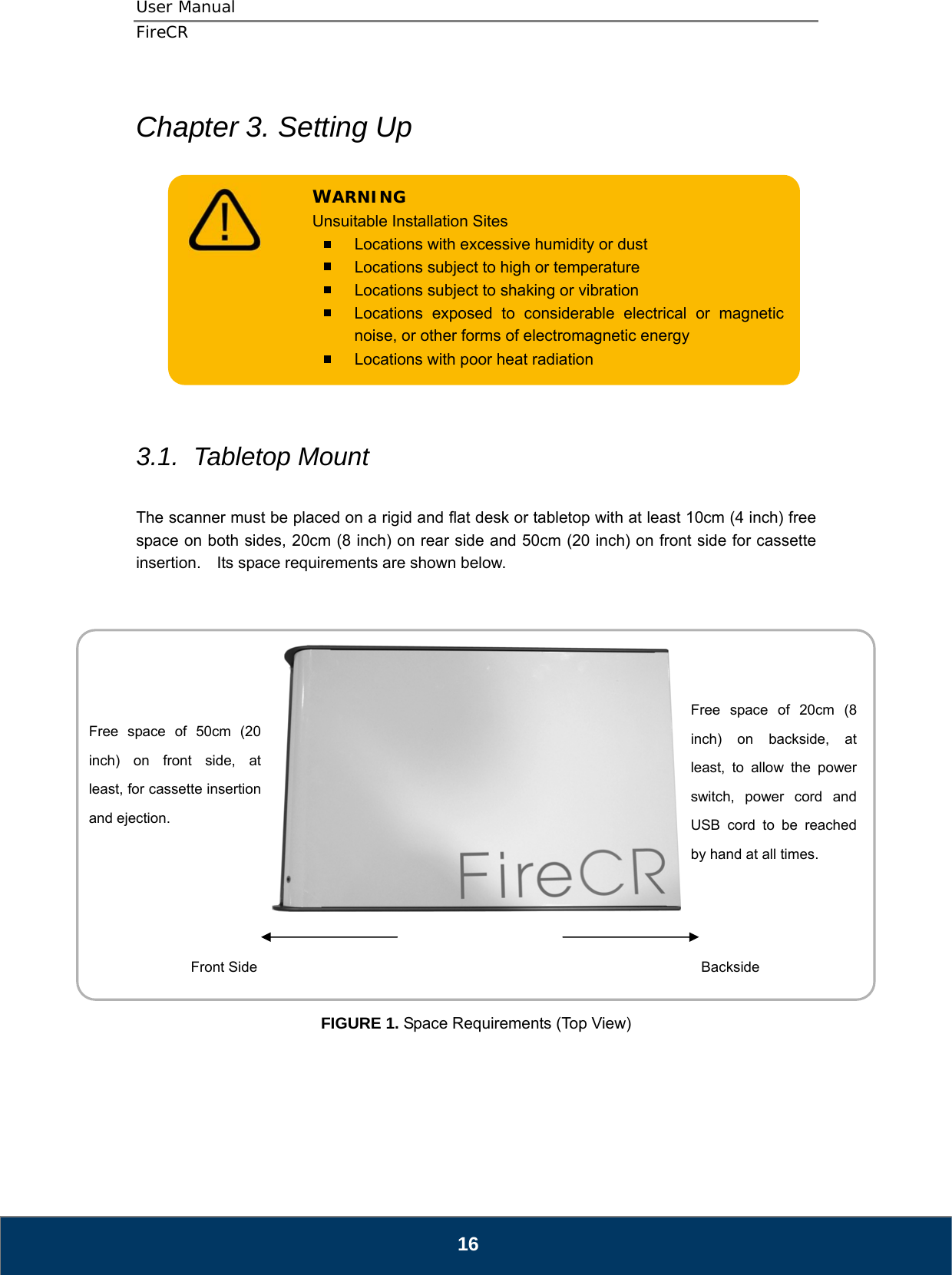 User Manual  FireCR  Chapter 3. Setting Up     Locations with poor heat radiation   Locations subject to shaking or vibration   Locations exposed to considerable electrical or magnetic noise, or other forms of electromagnetic energy   Locations with excessive humidity or dust   Locations subject to high or temperature WARNING Unsuitable Installation Sites           3.1.  Tabletop Mount  The scanner must be placed on a rigid and flat desk or tabletop with at least 10cm (4 inch) free space on both sides, 20cm (8 inch) on rear side and 50cm (20 inch) on front side for cassette insertion.    Its space requirements are shown below.       Free space of 20cm (8 inch) on backside, at least, to allow the power switch, power cord and USB cord to be reached by hand at all times. Free space of 50cm (20 inch) on front side, at least, for cassette insertion and ejection. Front Side  Backside  FIGURE 1. Space Requirements (Top View)      16 