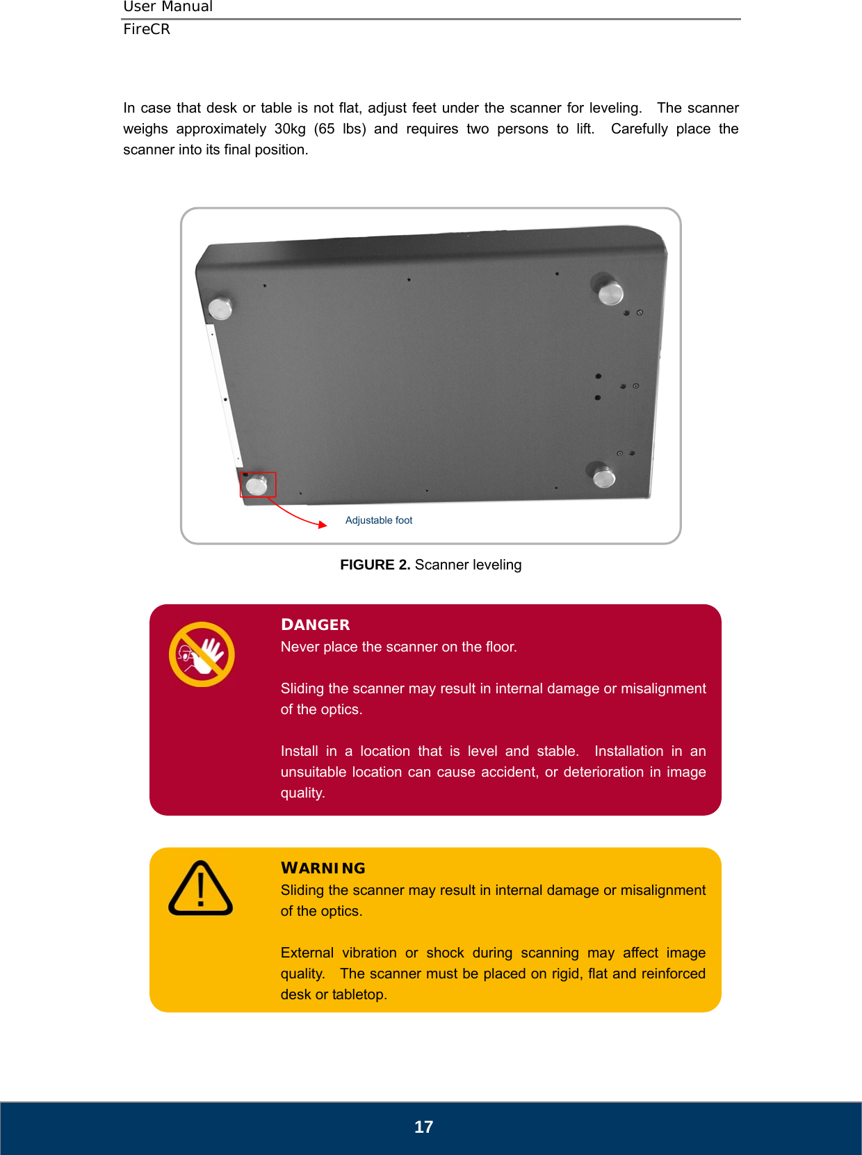 User Manual  FireCR  In case that desk or table is not flat, adjust feet under the scanner for leveling.   The scanner weighs approximately 30kg (65 lbs) and requires two persons to lift.  Carefully place the scanner into its final position.           FIGURE 2. Scanner leveling DANGER Never place the scanner on the floor.  Sliding the scanner may result in internal damage or misalignment of the optics.  Install in a location that is level and stable.  Installation in an unsuitable location can cause accident, or deterioration in image quality. WARNING Sliding the scanner may result in internal damage or misalignment of the optics.  External vibration or shock during scanning may affect image quality.    The scanner must be placed on rigid, flat and reinforced desk or tabletop.Adjustable foot                          17 