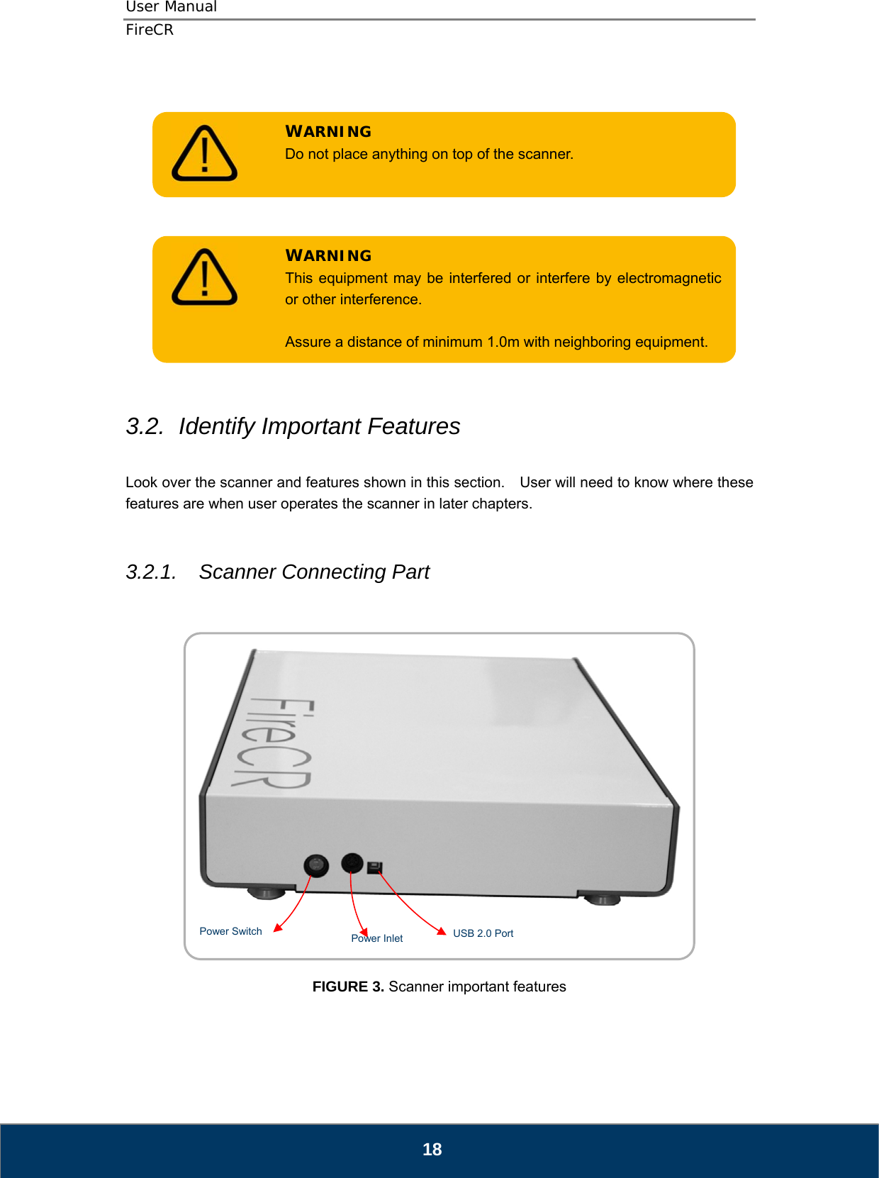 User Manual  FireCR   Do not place anything on top of the scanner. WARNING       Assure a distance of minimum 1.0m with neighboring equipment. WARNING This equipment may be interfered or interfere by electromagnetic or other interference.         3.2.  Identify Important Features  Look over the scanner and features shown in this section.    User will need to know where these features are when user operates the scanner in later chapters.   3.2.1.  Scanner Connecting Part     USB 2.0 Port Power Inlet Power Switch     FIGURE 3. Scanner important features     18 